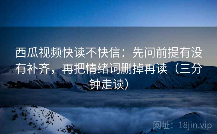 西瓜视频快读不快信：先问前提有没有补齐，再把情绪词删掉再读（三分钟走读）