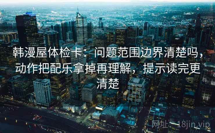 韩漫屋体检卡：问题范围边界清楚吗，动作把配乐拿掉再理解，提示读完更清楚