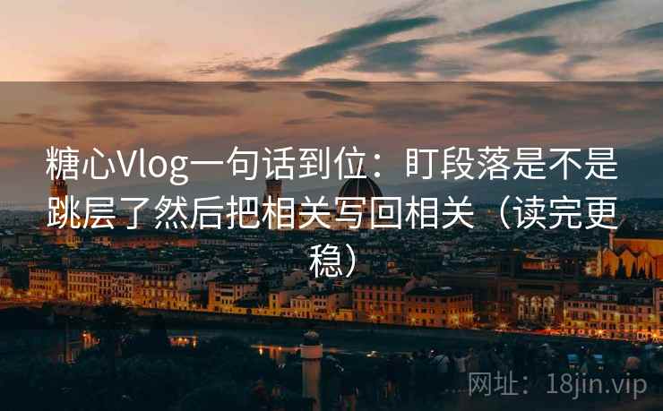 糖心Vlog一句话到位：盯段落是不是跳层了然后把相关写回相关（读完更稳）