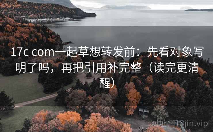 17c com一起草想转发前：先看对象写明了吗，再把引用补完整（读完更清醒）