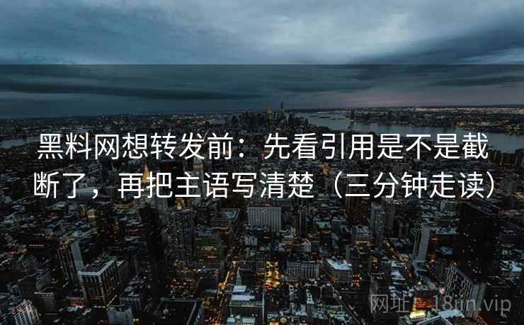 黑料网想转发前：先看引用是不是截断了，再把主语写清楚（三分钟走读）