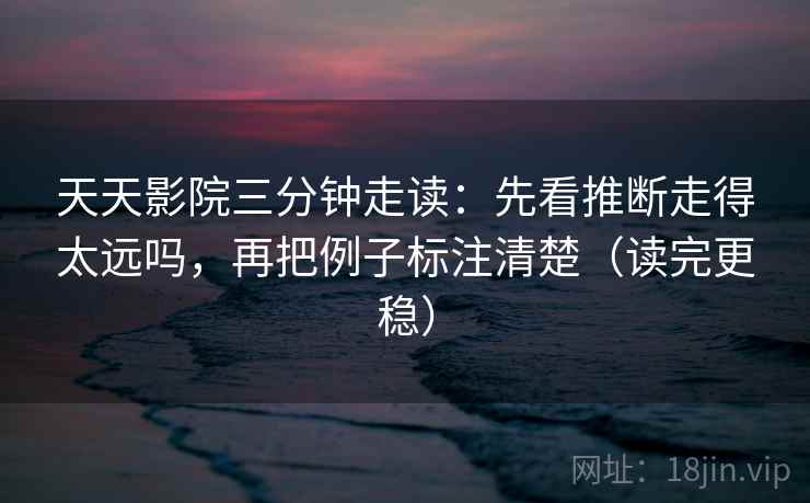 天天影院三分钟走读：先看推断走得太远吗，再把例子标注清楚（读完更稳）