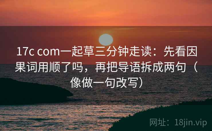 17c com一起草三分钟走读：先看因果词用顺了吗，再把导语拆成两句（像做一句改写）