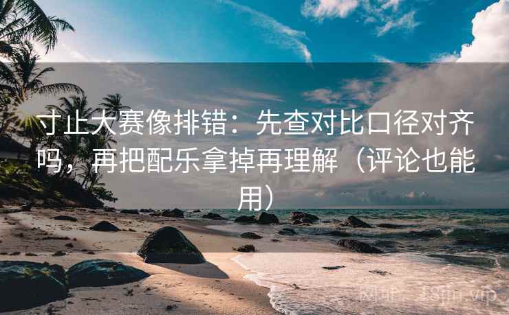 寸止大赛像排错：先查对比口径对齐吗，再把配乐拿掉再理解（评论也能用）