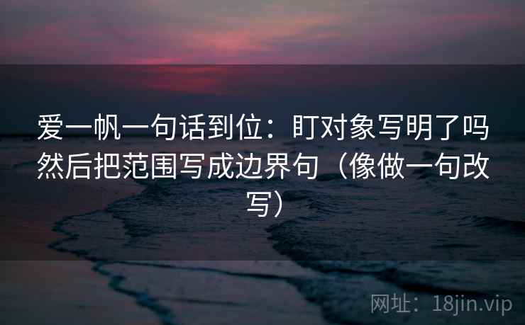 爱一帆一句话到位：盯对象写明了吗然后把范围写成边界句（像做一句改写）