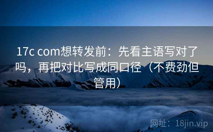 17c com想转发前：先看主语写对了吗，再把对比写成同口径（不费劲但管用）