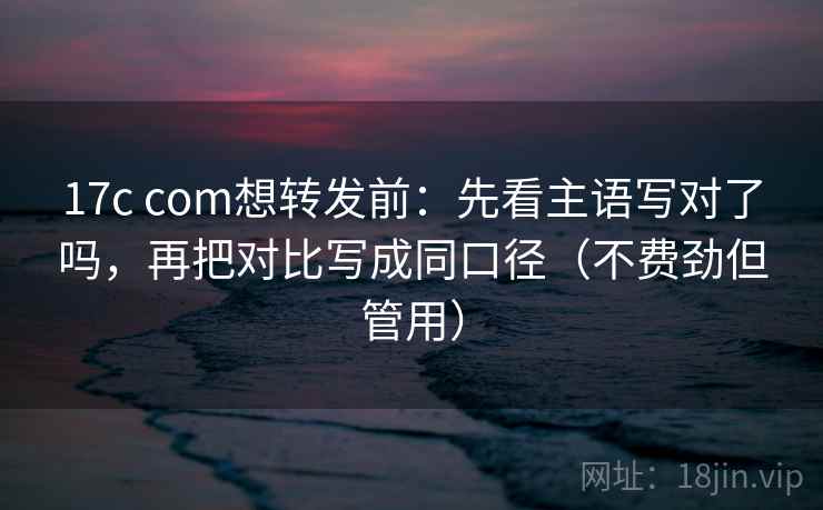 17c com想转发前：先看主语写对了吗，再把对比写成同口径（不费劲但管用）