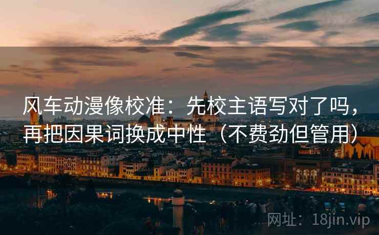 风车动漫像校准：先校主语写对了吗，再把因果词换成中性（不费劲但管用）