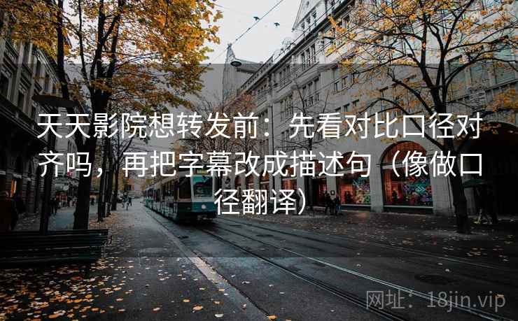 天天影院想转发前：先看对比口径对齐吗，再把字幕改成描述句（像做口径翻译）