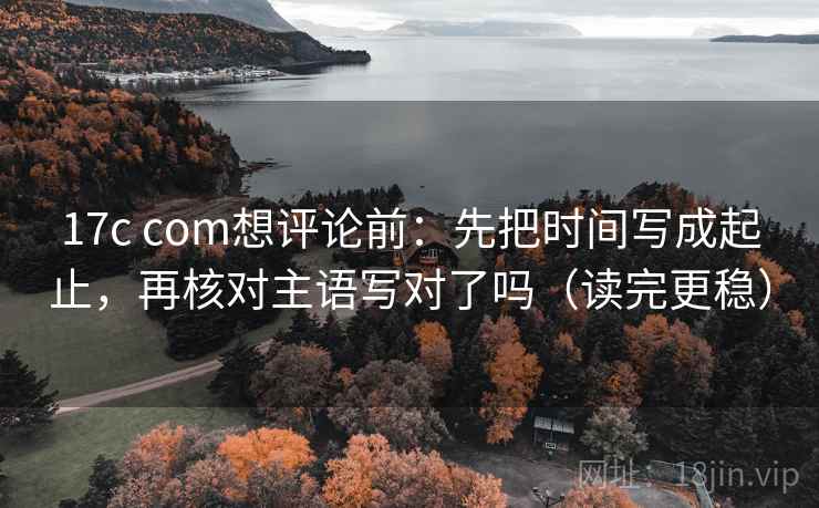 17c com想评论前：先把时间写成起止，再核对主语写对了吗（读完更稳）