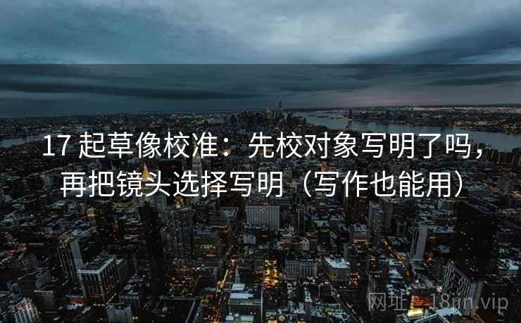 17 起草像校准:先校对象写明了吗,再把镜头选择写明(写作也能用) 17 起草像校准:先校对象写明了吗,再把镜头选择写明(写作也能用)