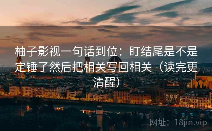 柚子影视一句话到位:盯结尾是不是定锤了然后把相关写回相关(读完更清醒) 柚子影视一句话到位:盯结尾是不是定锤了然后把相关写回相关(读完更清醒)