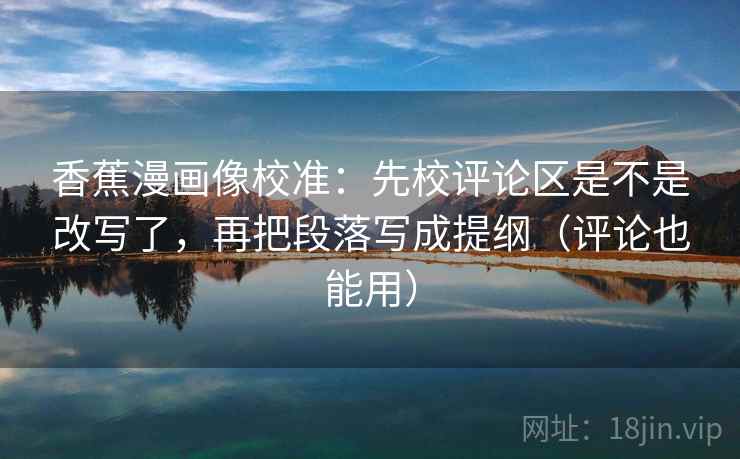香蕉漫画像校准:先校评论区是不是改写了,再把段落写成提纲(评论也能用) 香蕉漫画像校准:先校评论区是不是改写了,再把段落写成提纲(评论也能用)