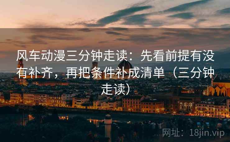 风车动漫三分钟走读:先看前提有没有补齐,再把条件补成清单(三分钟走读) 风车动漫三分钟走读:先看前提有没有补齐,再把条件补成清单(三分钟走读)