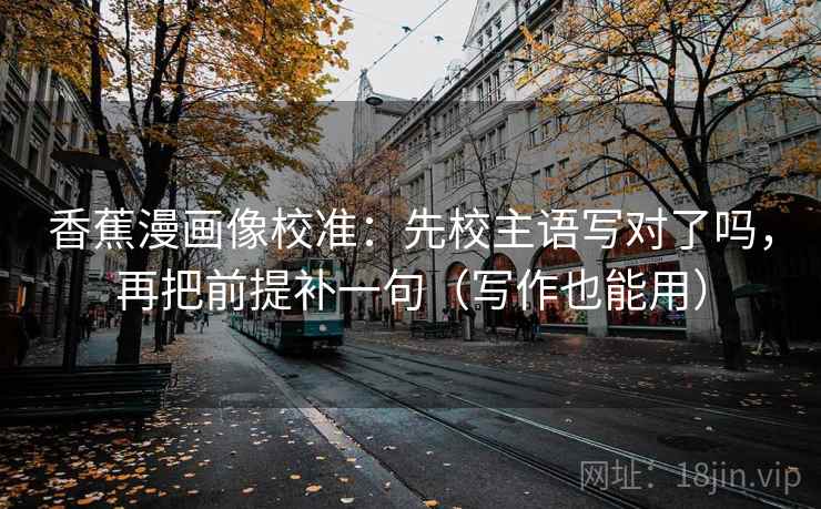 香蕉漫画像校准：先校主语写对了吗，再把前提补一句（写作也能用）