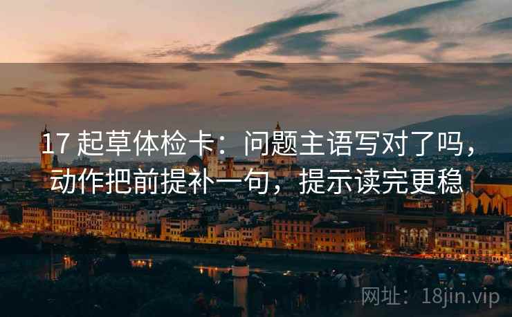 17 起草体检卡:问题主语写对了吗,动作把前提补一句,提示读完更稳 17 起草体检卡:问题主语写对了吗,动作把前提补一句,提示读完更稳