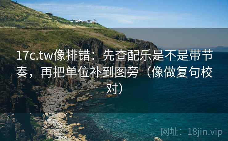 17c.tw像排错：先查配乐是不是带节奏，再把单位补到图旁（像做复句校对）