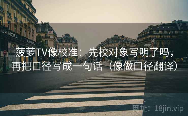 菠萝TV像校准:先校对象写明了吗,再把口径写成一句话(像做口径翻译) 菠萝TV像校准:先校对象写明了吗,再把口径写成一句话(像做口径翻译)