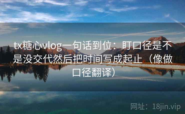 tx糖心vlog一句话到位:盯口径是不是没交代然后把时间写成起止(像做口径翻译) tx糖心vlog一句话到位:盯口径是不是没交代然后把时间写成起止(像做口径翻译)