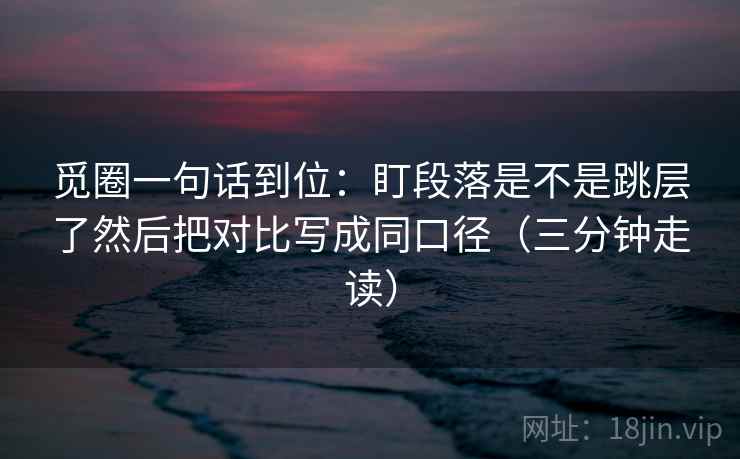 觅圈一句话到位:盯段落是不是跳层了然后把对比写成同口径(三分钟走读) 觅圈一句话到位:盯段落是不是跳层了然后把对比写成同口径(三分钟走读)