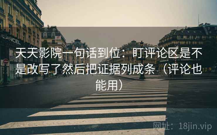天天影院一句话到位：盯评论区是不是改写了然后把证据列成条（评论也能用）