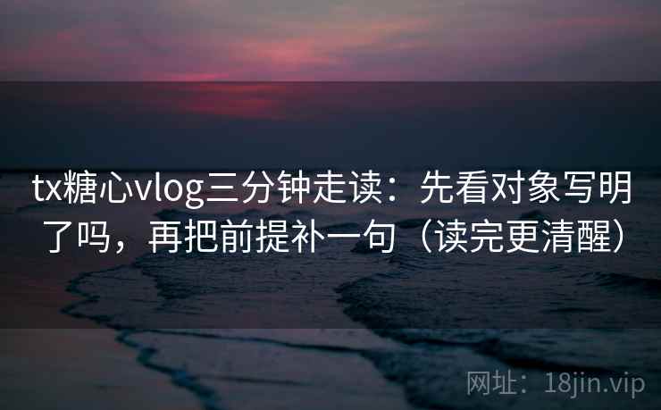 tx糖心vlog三分钟走读:先看对象写明了吗,再把前提补一句(读完更清醒) tx糖心vlog三分钟走读:先看对象写明了吗,再把前提补一句(读完更清醒)