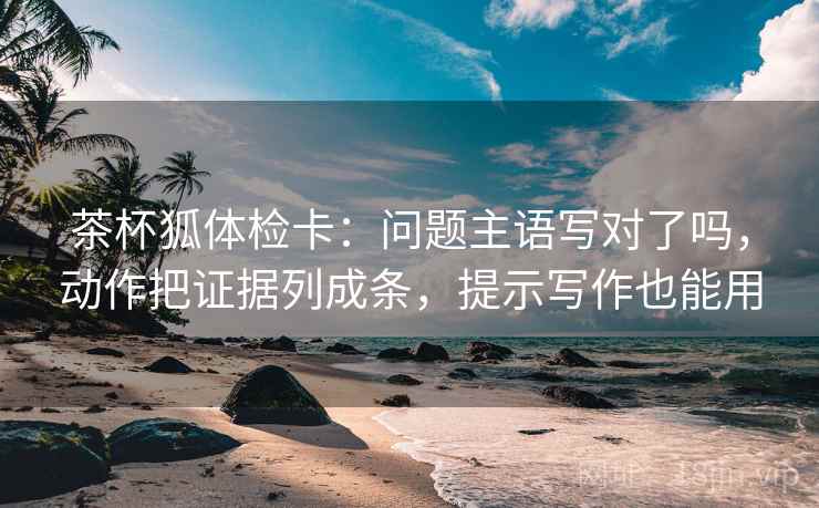 茶杯狐体检卡：问题主语写对了吗，动作把证据列成条，提示写作也能用