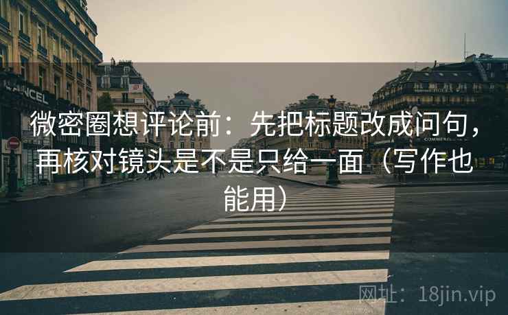 微密圈想评论前：先把标题改成问句，再核对镜头是不是只给一面（写作也能用）