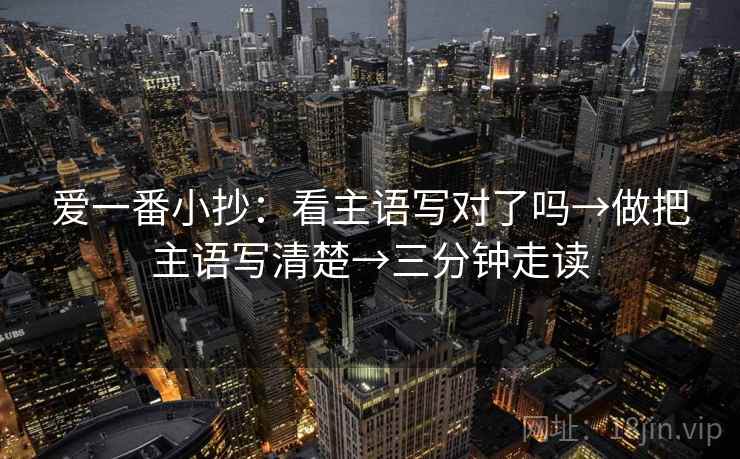 爱一番小抄:看主语写对了吗→做把主语写清楚→三分钟走读 爱一番小抄:看主语写对了吗→做把主语写清楚→三分钟走读