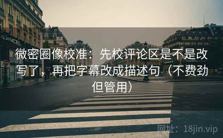 微密圈像校准：先校评论区是不是改写了，再把字幕改成描述句（不费劲但管用）