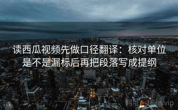 读西瓜视频先做口径翻译：核对单位是不是漏标后再把段落写成提纲